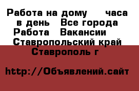 Работа на дому 2-3 часа в день - Все города Работа » Вакансии   . Ставропольский край,Ставрополь г.